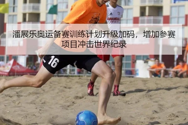 潘展乐奥运备赛训练计划升级加码，增加参赛项目冲击世界纪录