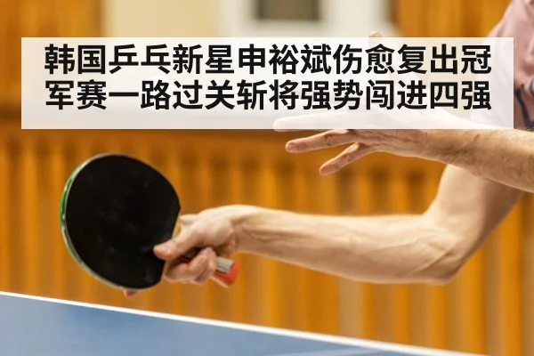 韩国乒乓新星申裕斌伤愈复出冠军赛一路过关斩将强势闯进四强